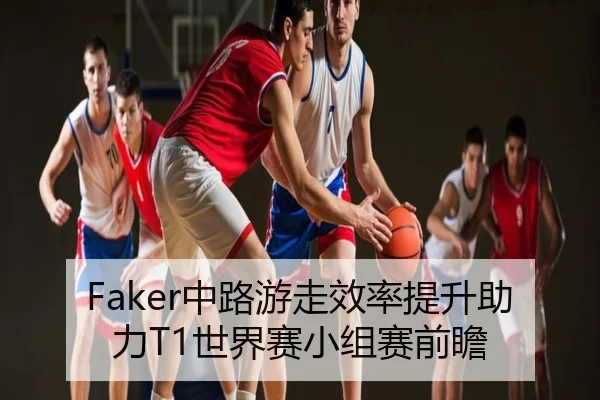 Faker中路游走效率提升助力T1世界赛小组赛前瞻